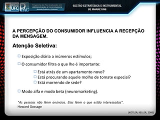 A PERCEPÇÃO DO CONSUMIDOR INFLUENCIA A RECEPÇÃO DA MENSAGEM. Exposição diária a inúmeros estímulos; O consumidor filtra o que lhe é importante: Está atrás de um apartamento novo? Está procurando aquele molho de tomate especial? Está morrendo de sede? Atenção Seletiva: Modo alfa e modo beta (neuromarketing). “ As pessoas não lêem anúncios. Elas lêem o que estão interessadas” .  Howard Gossage (KOTLER; KELLER, 2006) 