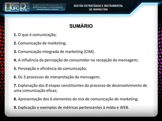 SUMÁRIO 1.  O que é comunicação; 2.  Comunicação de marketing; 3.  Comunicação integrada de marketing (CIM); 4.  A influência da percepção do consumidor na recepção da mensagem; 5.  Percepção e eficiência da comunicação; 6.  Os 3 processos de interpretação da mensagem; 7.  Explanação das 8 etapas constituintes do processo de desenvolvimento de uma comunicação eficaz; 8.  Apresentação dos 6 elementos do mix de comunicação de marketing; 9.  Explicação e exemplos de métricas pertencentes à mídia e WEB. 