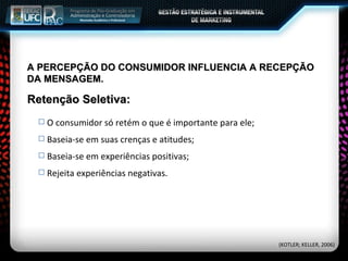 A PERCEPÇÃO DO CONSUMIDOR INFLUENCIA A RECEPÇÃO DA MENSAGEM. O consumidor só retém o que é importante para ele; Baseia-se em suas crenças e atitudes; Baseia-se em experiências positivas; Rejeita experiências negativas. Retenção Seletiva: (KOTLER; KELLER, 2006) 