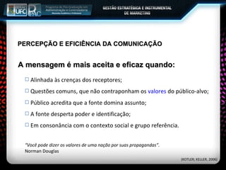 PERCEPÇÃO E EFICIÊNCIA DA COMUNICAÇÃO Alinhada às crenças dos receptores; Questões comuns, que não contraponham os  valores  do público-alvo; Público acredita que a fonte domina assunto; A fonte desperta poder e identificação; Em consonância com o contexto social e grupo referência.  A mensagem é mais aceita e eficaz quando: “ Você pode dizer os valores de uma nação por suas propagandas”. Norman Douglas (KOTLER; KELLER, 2006) 