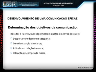 Determinação dos objetivos da comunicação: Rossiter e Percy (2008) identificaram quatro objetivos possíveis:  Despertar um desejo na categoria; Conscientização da marca; Atitude em relação à marca; Intenção de compra da marca. (KOTLER; KELLER, 2006) DESENVOLVIMENTO DE UMA COMUNICAÇÃO EFICAZ 