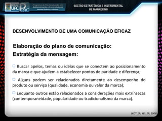 Elaboração do plano de comunicação: Buscar apelos, temas ou idéias que se conectem ao posicionamento da marca e que ajudem a estabelecer pontos de paridade e diferença; Alguns podem ser relacionados diretamente ao desempenho do produto ou serviço (qualidade, economia ou valor da marca); Enquanto outros estão relacionados a considerações mais extrínsecas (contemporaneidade, popularidade ou tradicionalismo da marca). Estratégia da mensagem: (KOTLER; KELLER, 2006) DESENVOLVIMENTO DE UMA COMUNICAÇÃO EFICAZ 