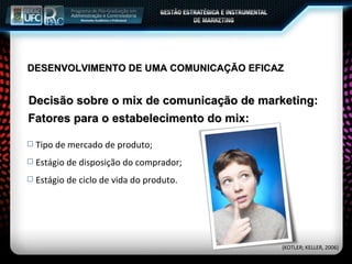 Decisão sobre o mix de comunicação de marketing: Tipo de mercado de produto; Estágio de disposição do comprador; Estágio de ciclo de vida do produto. Fatores para o estabelecimento do mix: (KOTLER; KELLER, 2006) DESENVOLVIMENTO DE UMA COMUNICAÇÃO EFICAZ 