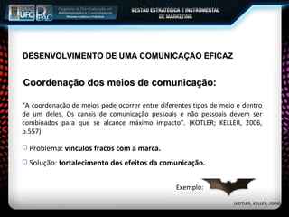 Coordenação dos meios de comunicação: (KOTLER; KELLER, 2006) Exemplo: “A coordenação de meios pode ocorrer entre diferentes tipos de meio e dentro de um deles. Os canais de comunicação pessoais e não pessoais devem ser combinados para que se alcance máximo impacto”. (KOTLER; KELLER, 2006, p.557) Problema:  vínculos fracos com a marca. Solução:  fortalecimento dos efeitos da comunicação. DESENVOLVIMENTO DE UMA COMUNICAÇÃO EFICAZ 