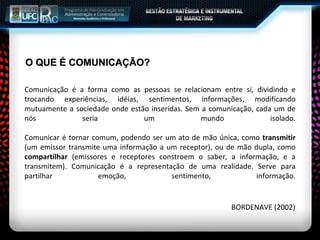 O QUE É COMUNICAÇÃO? Comunicação é a forma como as pessoas se relacionam entre si, dividindo e trocando experiências, idéias, sentimentos, informações, modificando mutuamente a sociedade onde estão inseridas. Sem a comunicação, cada um de nós seria um mundo isolado. Comunicar é tornar comum, podendo ser um ato de mão única, como  transmitir  (um emissor transmite uma informação a um receptor), ou de mão dupla, como  compartilhar  (emissores e receptores constroem o saber, a informação, e a transmitem). Comunicação é a representação de uma realidade. Serve para partilhar emoção, sentimento, informação. BORDENAVE (2002) 