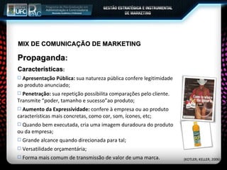 MIX DE COMUNICAÇÃO DE MARKETING Propaganda : Características : Apresentação Pública:  sua natureza pública confere legitimidade ao produto anunciado; Penetração:  sua repetição possibilita comparações pelo cliente. Transmite “poder, tamanho e sucesso”ao produto; Aumento da Expressividade:  confere à empresa ou ao produto características mais concretas, como cor, som, ícones, etc; Quando bem executada, cria uma imagem duradoura do produto ou da empresa; Grande alcance quando direcionada para tal; Versatilidade orçamentária; Forma mais comum de transmissão de valor de uma marca. (KOTLER; KELLER, 2006) 