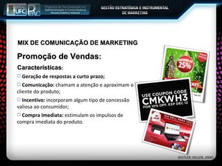 MIX DE COMUNICAÇÃO DE MARKETING Promoção de Vendas : Características : Geração de respostas a curto prazo; Comunicação:  chamam a atenção e aproximam o cliente do produto; Incentivo:  incorporam algum tipo de concessão valiosa ao consumidor; Compra Imediata:  estimulam os impulsos de compra imediata do produto. (KOTLER; KELLER, 2006) 