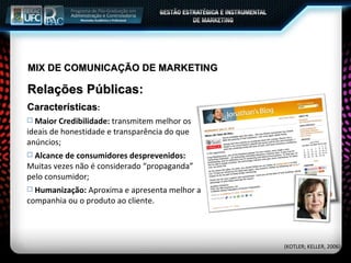 MIX DE COMUNICAÇÃO DE MARKETING Relações Públicas: Características : Maior Credibilidade:  transmitem melhor os ideais de honestidade e transparência do que anúncios; Alcance de consumidores desprevenidos:  Muitas vezes não é considerado “propaganda” pelo consumidor; Humanização:  Aproxima e apresenta melhor a companhia ou o produto ao cliente. (KOTLER; KELLER, 2006) 