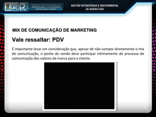 MIX DE COMUNICAÇÃO DE MARKETING Vale ressaltar: PDV É importante levar em consideração que, apesar de não compor diretamente o mix de comunicação, o ponto de venda deve participar intimamente do processo de comunicação dos valores da marca para o cliente. 