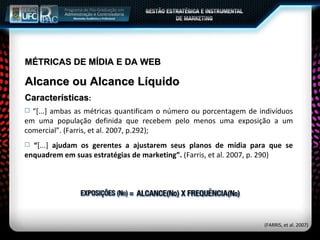 MÉTRICAS DE MÍDIA E DA WEB Alcance ou Alcance Líquido Características : “ [...] ambas as métricas quantificam o número ou porcentagem de indivíduos em uma população definida que recebem pelo menos uma exposição a um comercial”. (Farris, et al. 2007, p.292); “ [...]  ajudam os gerentes a ajustarem seus planos de mídia para que se enquadrem em suas estratégias de marketing”.  (Farris, et al. 2007, p. 290) (FARRIS, et al. 2007) 