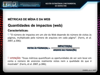 MÉTRICAS DE MÍDIA E DA WEB Quantidades de impactos (web) Características : “ O número de impactos em um  site  da Web depende do número de visitas às páginas, multiplicado pelo número de arquivos em cada página”. (Farris, et al. 2007, p.306); (FARRIS, et al. 2007) ATENÇÃO:  “Essas métricas quantificam as oportunidades de ver sem levar em conta o número de anúncios realmente vistos nem a qualidade do que é mostrado”. (Farris, et al. 2007, p.306); 