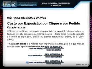 MÉTRICAS DE MÍDIA E DA WEB Custo por Exposição, por Clique e por Pedido Características : “ Essas três métricas mensuram o custo médio de exposição, cliques e clientes. Todas as três são calculadas da mesma maneira – desde como razão do custo até o número de exposições, cliques ou clientes resultantes”. (Farris, et al. 2007, p.310); Custo por pedido  é a métrica mais importante das três, pois é a que mais se relaciona com a  geração de vendas por meio de anúncios .  (FARRIS, et al. 2007) 