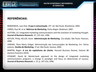 REFERÊNCIAS: BORDENAVE, Juan Díaz.  O que é comunicação . 27ª  ed. São Paulo: Brasiliense, 2002. FARRIS, Paul W. et al.  Métricas de Marketing . Porto Alegre: Bookman, 2007. HUTTON, J.G. Integrated marketing communications and the evolution of marketing thought.  Journal of Business Research , 37, 155-162, 1996. KOTLER, Philip; KELLER, Kevin.  Administração de Marketing . 12a edição. São Paulo: Pearson, 2006. LIMEIRA, Tânia Maria Vidigal. Administração das Comunicações de Marketing. Em: Vários autores.  Gestão de Marketing . 1ª ed. São Paulo: Saraiva, 2005. MARTIN, Roger . A era do capitalismo do cliente . Harvard Business Review ,  Volume 88 (Janeiro-Fevereiro 2010) . STEWART, David W. Market-back approach to the design of integrated marketing communications programs: a change in paradigm and focus on determinats of success.  Journal of Business Research , n. 37, p. 147-153, 1996. 