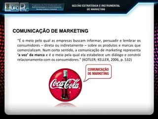 COMUNICAÇÃO DE MARKETING “É o meio pelo qual as empresas buscam informar, persuadir e lembrar os consumidores – direta ou indiretamente – sobre os produtos e marcas que comercializam. Num certo sentido, a comunicação de marketing representa  ‘a voz’ da marca  e é o meio pela qual ela estabelece um diálogo e constrói relacionamento com os consumidores.” (KOTLER; KELLER, 2006, p. 532) 