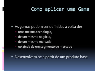 Como aplicar uma GamaAs gamas podem ser definidas à volta de: uma mesma tecnologia, de um mesmo negócio, de um mesmo mercado ou ainda de um segmento de mercadoDesenvolvem-se a partir de um produto base