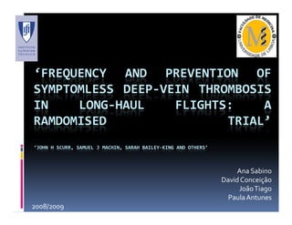‘FREQUENCY AND PREVENTION OF
SYMPTOMLESS DEEP-VEIN THROMBOSIS
IN    LONG-HAUL    FLIGHTS:    A
RAMDOMISED                TRIAL’
‘JOHN H SCURR, SAMUEL J MACHIN, SARAH BAILEY-KING AND OTHERS’



                                                                     Ana Sabino
                                                                David Conceição
                                                                     João Tiago
                                                                  Paula Antunes
2008/2009
 