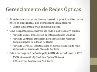 Gerenciamento de Redes Ópticas As redes transparentes tem se tornado a principal alternativa entre as operadoras, por oferecerem taxas maiores Exigem um controle mais complexo da rede Uma proposta para controle da rede é a divisão em planos Plano de Dados: transmissão da informação dos usuários Plano de Controle: protocolos para controle dos recursos disponibilizados pelo Plano de Dados Plano de Gerência: interface para os administradores da rede, abstraindo as tarefas do Plano de Controle Esta abordagem é definida pela ASON, de acordo com a IETF ASON:  Automatically Switched Optical Network IETF:  Internet Engineering Task Force 