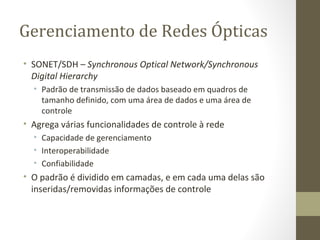 Gerenciamento de Redes Ópticas SONET/SDH –  Synchronous Optical Network/Synchronous Digital Hierarchy Padrão de transmissão de dados baseado em quadros de tamanho definido, com uma área de dados e uma área de controle Agrega várias funcionalidades de controle à rede Capacidade de gerenciamento Interoperabilidade Confiabilidade O padrão é dividido em camadas, e em cada uma delas são inseridas/removidas informações de controle 