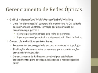 Gerenciamento de Redes Ópticas GMPLS –  Generalized Multi-Protocol Label Switching Uma “implementação” concreta da arquitetura ASON voltada para o Plano de Controle, formada por um conjunto de protocolos que permite Interface para administração pelo Plano de Gerência; Suporte para configuração dos equipamentos do Plano de Dados; O controle é dividido em três áreas: Roteamento: encarregada de encontrar as rotas na topologia Sinalização: dado uma rota, os recursos para sua efetivação precisam ser reservados Gerenciamento de Falhas: responsável por estabelecer procedimentos para detecção, localização e recuperação de falhas 
