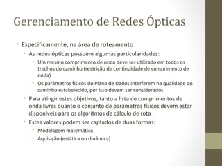 Gerenciamento de Redes Ópticas Especificamente, na área de roteamento As redes ópticas possuem algumas particularidades: Um mesmo comprimento de onda deve ser utilizado em todos os trechos do caminho (restrição de continuidade de comprimento de onda) Os parâmetros físicos do Plano de Dados interferem na qualidade do caminho estabelecido, por isso devem ser considerados Para atingir estes objetivos, tanto a lista de comprimentos de onda livres quanto o conjunto de parâmetros físicos devem estar disponíveis para os algoritmos de cálculo de rota Estes valores podem ser captados de duas formas: Modelagem matemática Aquisição (estática ou dinâmica) 