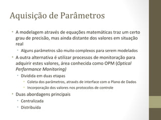 Aquisição de Parâmetros A modelagem através de equações matemáticas traz um certo grau de precisão, mas ainda distante dos valores em situação real Alguns parâmetros são muito complexos para serem modelados A outra alternativa é utilizar processos de monitoração para adquirir estes valores, área conhecida como OPM ( Optical Performance Monitoring) Dividida em duas etapas Coleta dos parâmetros, através de interface com o Plano de Dados Incorporação dos valores nos protocolos de controle Duas abordagens principais Centralizada Distribuída 