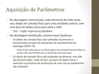Aquisição de Parâmetros Na abordagem centralizada, cada elemento da rede envia seus dados de camada física para uma entidade central, com uma base de dados única para toda a rede TED –  Traffic Engineering Database Na abordagem distribuída, existem duas hipóteses: Os dados de camada física são coletados localmente e disseminados através de protocolos de levantamento da topologia (OSPF-TE) Cada nó da rede possui as informações de camada física de todos os outros nós, permitindo que o cálculo de rota seja local Os dados de camada física são coletados localmente, mas não são disseminados. Cada nó tem sua base de dados local, e somente no processo de sinalização de uma rota os parâmetros são utilizados 