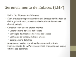 Gerenciamento de Enlaces (LMP) LMP –  Link Management Protocol É um protocolo de gerenciamento dos enlaces de uma rede de dados, garantindo a conectividade dos canais de controle desta topologia Constitui-se de quatro procedimentos Gerenciamento do Canal de Controle Correlação das Propriedades Físicas dos Enlaces Verificação de Conectividade dos Enlaces Gerenciamento de Falhas Atualmente, os dois primeiros são mandatórios (toda implementação do LMP deve contê-las), enquanto que os dois últimos são opcionais 