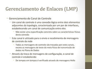 Gerenciamento de Enlaces (LMP) Gerenciamento do Canal de Controle Um canal de controle é uma conexão lógica entre dois elementos adjacentes da topologia, caracterizada por um par de interfaces, estabelecendo um canal de comunicação entre eles Não existe uma especificação concreta sobre as características físicas desta conexão Este canal é utilizado para o envio e recebimento de mensagens de controle da rede Todas as mensagens de controle são trocadas por estes canais, exceto as mensagens de teste do meio físico de transmissão de dados no Plano de Dados Através da troca de mensagens de configuração, o canal de controle é estabelecido De tempos em tempos é verificado através de mensagens Hello 