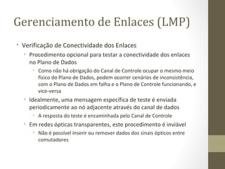 Gerenciamento de Enlaces (LMP) Verificação de Conectividade dos Enlaces Procedimento opcional para testar a conectividade dos enlaces no Plano de Dados Como não há obrigação do Canal de Controle ocupar o mesmo meio físico do Plano de Dados, podem ocorrer cenários de inconsistência, com o Plano de Dados em falha e o Plano de Controle funcionando, e vice-versa Idealmente, uma mensagem específica de teste é enviada periodicamente ao nó adjacente através do canal de dados A resposta do teste é encaminhada pelo Canal de Controle Em redes ópticas transparentes, este procedimento é inviável Não é possível inserir ou remover dados dos sinais ópticos entre comutadores 