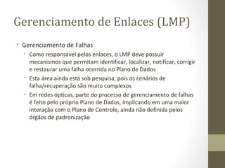 Gerenciamento de Enlaces (LMP) Gerenciamento de Falhas Como responsável pelos enlaces, o LMP deve possuir mecanismos que permitam identificar, localizar, notificar, corrigir e restaurar uma falha ocorrida no Plano de Dados Esta área ainda está sob pesquisa, pois os cenários de falha/recuperação são muito complexos Em redes ópticas, parte do processo de gerenciamento de falhas é feito pelo próprio Plano de Dados, implicando em uma maior interação com o Plano de Controle, ainda não definida pelos órgãos de padronização 