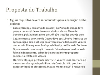 Proposta do Trabalho Alguns requisitos devem ser atendidos para a execução deste projeto: Cada enlace (ou conjunto de enlaces) do Plano de Dados deve possuir um canal de controle associado a ele no Plano de Controle, pois as mensagens do LMP são trocadas através dele Cada elemento do Plano de Dados deve possuir uma interface de comunicação pela qual seja possível realizar a leitura dos valores de camada física que serão disponibilizados no Plano de Controle O processo de monitoração do meio físico deve ser realizado de forma independente, cabendo ao procedimento proposto somente a coleta dos valores Os elementos que pretendem ter seus valores lidos precisam, ao menos, ser alcançáveis pelo Plano de Controle. Não precisam executar todos os protocolos, mas ao menos o LMP é requerido 