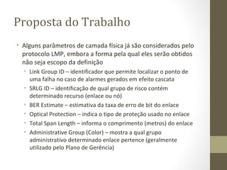 Proposta do Trabalho Alguns parâmetros de camada física já são considerados pelo protocolo LMP, embora a forma pela qual eles serão obtidos não seja escopo da definição Link Group ID – identificador que permite localizar o ponto de uma falha no caso de alarmes gerados em efeito cascata SRLG ID – identificação de qual grupo de risco contém determinado recurso (enlace ou nó) BER Estimate – estimativa da taxa de erro de bit do enlace Optical Protection – indica o tipo de proteção usado no enlace Total Span Length – informa o comprimento (metros) do enlace Administrative Group (Color) – mostra a qual grupo administrativo determinado enlace pertence (geralmente utilizado pelo Plano de Gerência) 