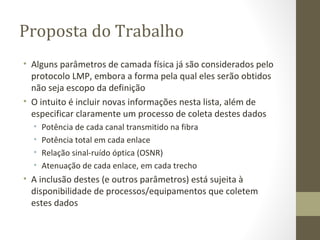 Proposta do Trabalho Alguns parâmetros de camada física já são considerados pelo protocolo LMP, embora a forma pela qual eles serão obtidos não seja escopo da definição O intuito é incluir novas informações nesta lista, além de especificar claramente um processo de coleta destes dados Potência de cada canal transmitido na fibra Potência total em cada enlace Relação sinal-ruído óptica (OSNR) Atenuação de cada enlace, em cada trecho A inclusão destes (e outros parâmetros) está sujeita à disponibilidade de processos/equipamentos que coletem estes dados 