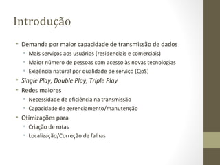 Introdução Demanda por maior capacidade de transmissão de dados Mais serviços aos usuários (residenciais e comerciais) Maior número de pessoas com acesso às novas tecnologias Exigência natural por qualidade de serviço (QoS) Single Play, Double Play, Triple Play Redes maiores Necessidade de eficiência na transmissão Capacidade de gerenciamento/manutenção Otimizações para Criação de rotas Localização/Correção de falhas 
