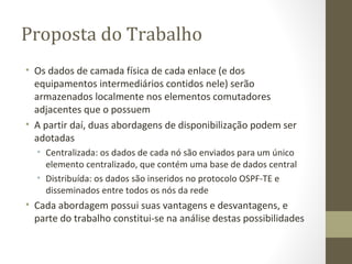 Proposta do Trabalho Os dados de camada física de cada enlace (e dos equipamentos intermediários contidos nele) serão armazenados localmente nos elementos comutadores adjacentes que o possuem A partir daí, duas abordagens de disponibilização podem ser adotadas Centralizada: os dados de cada nó são enviados para um único elemento centralizado, que contém uma base de dados central Distribuída: os dados são inseridos no protocolo OSPF-TE e disseminados entre todos os nós da rede Cada abordagem possui suas vantagens e desvantagens, e parte do trabalho constitui-se na análise destas possibilidades 