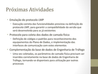 Próximas Atividades Emulação do protocolo LMP Execução correta das funcionalidades previstas na definição do protocolo LMP, para garantir a compatibilidade da versão que será desenvolvida para as já existentes Protocolo para coleta dos dados de camada física Definição de códigos e padrões para reconhecimento dos equipamentos do Plano de Dados, e implementação das interfaces de comunicação com estes elementos Complementação da base de dados de Engenharia de Tráfego Uma vez coletadas, os parâmetros de camada física precisam ser inseridos corretamente na base de dados de Engenharia de Tráfego, tornando-se disponíveis para utilização por outros processos 