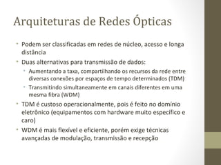 Arquiteturas de Redes Ópticas Podem ser classificadas em redes de núcleo, acesso e longa distância Duas alternativas para transmissão de dados: Aumentando a taxa, compartilhando os recursos da rede entre diversas conexões por espaços de tempo determinados (TDM) Transmitindo simultaneamente em canais diferentes em uma mesma fibra (WDM) TDM é custoso operacionalmente, pois é feito no domínio eletrônico (equipamentos com hardware muito específico e caro) WDM é mais flexível e eficiente, porém exige técnicas avançadas de modulação, transmissão e recepção 