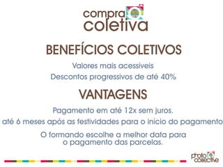 compra
                     coletiva
           BENEFÍCIOS COLETIVOS
                  Valores mais acessíveis
             Descontos progressivos de até 40%

                    VANTAGENS
             Pagamento em até 12x sem juros.
até 6 meses após as festividades para o início do pagamento.
          O formando escolhe a melhor data para
                o pagamento das parcelas.
 