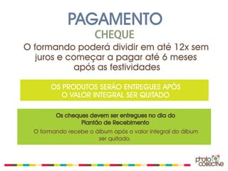 PAGAMENTO
                      CHEQUE
O formando poderá dividir em até 12x sem
   juros e começar a pagar até 6 meses
            após as festividades

       OS PRODUTOS SERÃO ENTREGUES APÓS
          O VALOR INTEGRAL SER QUITADO

         Os cheques devem ser entregues no dia do
                 Plantão de Recebimento
  O formando recebe o álbum após o valor integral do álbum
                       ser quitado.
 