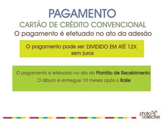 PAGAMENTO
 CARTÃO DE CRÉDITO CONVENCIONAL
O pagamento é efetuado no ato da adesão
    O pagamento pode ser DIVIDIDO EM ATÉ 12X
                   sem juros


O pagamento é efetuado no dia do Plantão de Recebimento
        O álbum é entregue 10 meses após o Baile
 
