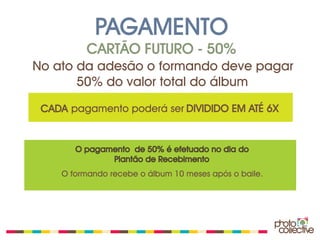 PAGAMENTO
         CARTÃO FUTURO - 50%
No ato da adesão o formando deve pagar
       50% do valor total do álbum

 CADA pagamento poderá ser DIVIDIDO EM ATÉ 6X


       O pagamento de 50% é efetuado no dia do
              Plantão de Recebimento
    O formando recebe o álbum 10 meses após o baile.
 
