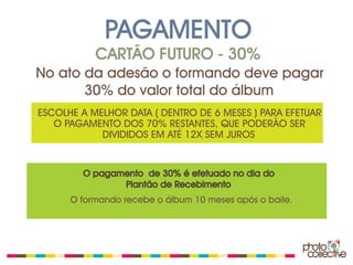 PAGAMENTO
           CARTÃO FUTURO - 30%
No ato da adesão o formando deve pagar
       30% do valor total do álbum
ESCOLHE A MELHOR DATA ( DENTRO DE 6 MESES ) PARA EFETUAR
   O PAGAMENTO DOS 70% RESTANTES, QUE PODERÃO SER
            DIVIDIDOS EM ATÉ 12X SEM JUROS


        O pagamento de 30% é efetuado no dia do
               Plantão de Recebimento
      O formando recebe o álbum 10 meses após o baile.
 