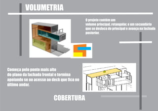 VOLUMETRIA
                                            O projeto contém um
                                            volume principal, retangular, e um secundário
                                            que se desloca do principal e avança na fachada
                                            posterior.




Começa pelo ponto mais alto
do plano da fachada frontal e termina
apoiando se no acesso ao deck que fica no
último andar.


                          COBERTURA
 