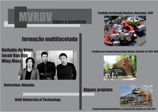 Pavilhão da Holanda Hanôver, Alemanha, 1997

         MVRDV                 Sobre o escritório


           formação multifacetada
Nathalie de Vries                                   Pavilhoes no Parque Nacional Hoge Veluwe, Holanda, de 1994-1996
Jacob Van Rijs
Winy Mass




 Rotterdam, Holanda
                                               Alguns projetos

       Delft University of Technology

                                                    Conjunto habitacional WoZoCo's, em Amesterdão, Holanda, de 1994-1997
 