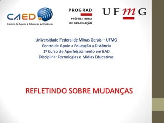 Universidade Federal de Minas Gerais – UFMG
     Centro de Apoio a Educação a Distância
      1º Curso de Aperfeiçoamento em EAD
   Disciplina: Tecnologias e Mídias Educativas




REFLETINDO SOBRE MUDANÇAS
 