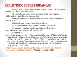 REFLETINDO SOBRE MUDANÇAS
         Graças à tecnologia da telecomunicação, onde o documento
reside, não é o mais importante.
         O conceito de lugar torna-se secundário, tanto para os
bibliotecários quanto para os usuários.
         O importante passa a ser o acesso e, com confiabilidade da
informação.
         O conceito de tempo também se altera.
         A instantaneidade passa a ser a palavra de ordem.
         Impossível imaginar qualquer processo de ensino-
aprendizagem sem suporte informacional.
         Referências:
https://www.google.com.br/#hl=pt&tbo=d&q=ppt+GEST%C3%83O+A+
   MUDAN%C3%87A+EM+EAD&oq=ppt+GEST%C3%83O+DA+MUDAN3
   %87A+EM+EAD&gs_l=serp.3...97533.98621.0.99299.0.0.0.0.0.0.0.0..
   0.0...0.0...1c.1.wu5QDouAyU&bav=on.2,or.r_gc.r_pw.r_cp.&bvm=b4
   1018144,d.eWU&fp=6ec84b8ec03b7f05&biw=1241&bih=584
   Acesso em 15 jan. 2013
http://www.baguete.com.br/entrevistas/17/10/2011/gestao-da-
mudanca-e-resultados-positivos Acesso em 15 jan. 2013
 