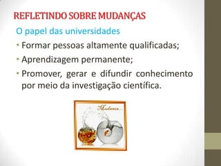 REFLETINDO SOBRE MUDANÇAS
O papel das universidades
• Formar pessoas altamente qualificadas;
• Aprendizagem permanente;
• Promover, gerar e difundir conhecimento
  por meio da investigação científica.
 