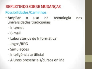 REFLETINDO SOBRE MUDANÇAS
Possibilidades/Caminhos
• Ampliar o uso da tecnologia          nas
  universidades tradicionais
  - Internet
  - E-mail
  - Laboratórios de Informática
  - Jogos/RPG
  - Simulações
  - Inteligência artificial
  - Alunos presenciais/cursos online
 