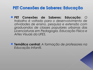  PET   Conexões de Saberes: Educação: O
  trabalho é voltado para o desenvolvimento de
  atividades de ensino, pesquisa e extensão com
  graduandos de classes populares urbanas das
  Licenciaturas em Pedagogia, Educação Física e
  Artes Visuais da UFES.


 Temática central: A formação de professores na
  Educação Infantil.
 