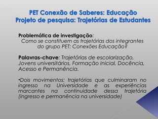 Problemática de investigação:
 Como se constituem as trajetórias dos integrantes
       do grupo PET: Conexões Educação?

Palavras-chave: Trajetórias de escolarização,
Jovens universitários, Formação Inicial, Docência,
Acesso e Permanência.

•Dois movimentos: trajetórias que culminaram no
ingresso na Universidade e as experiências
marcantes na continuidade dessa trajetória
(ingresso e permanência na universidade)
 